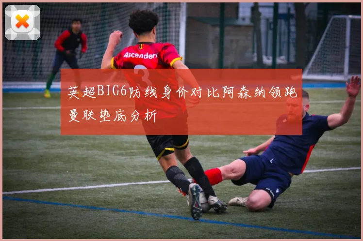 英超BIG6防线身价对比阿森纳领跑曼联垫底分析