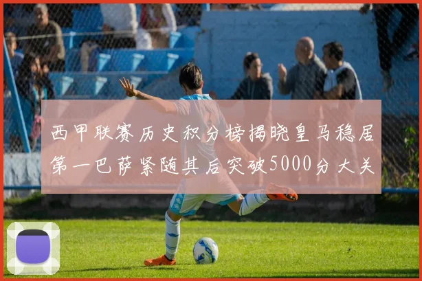 西甲联赛历史积分榜揭晓皇马稳居第一巴萨紧随其后突破5000分大关