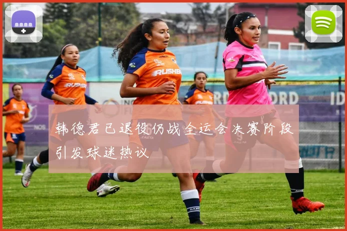 韩德君已退役仍战全运会决赛阶段引发球迷热议