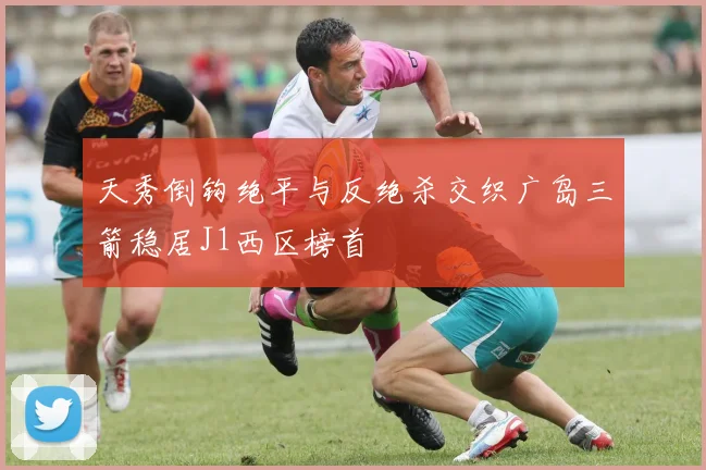 天秀倒钩绝平与反绝杀交织广岛三箭稳居J1西区榜首