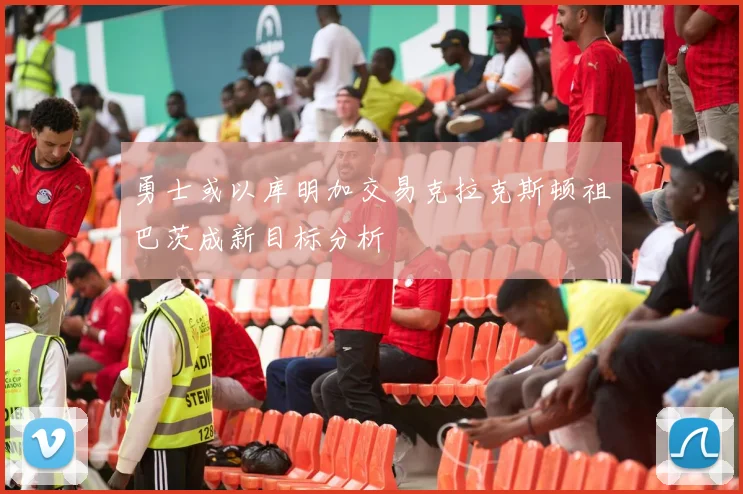 勇士或以库明加交易克拉克斯顿祖巴茨成新目标分析