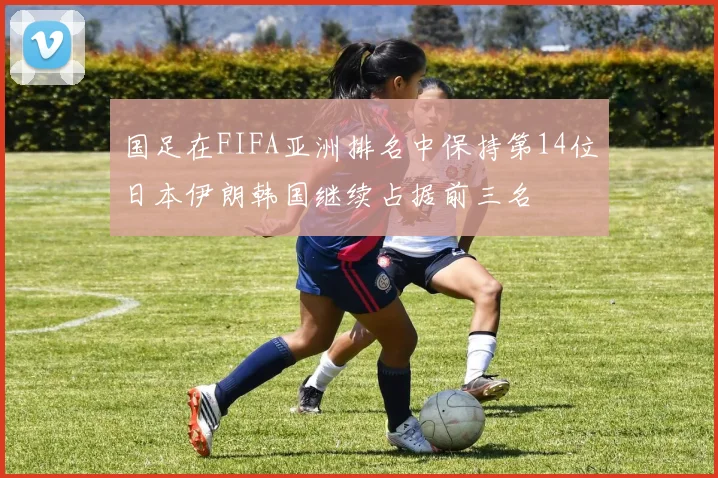 国足在FIFA亚洲排名中保持第14位日本伊朗韩国继续占据前三名