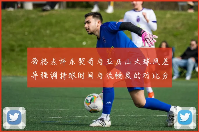 蒂格点评东契奇与亚历山大球风差异强调持球时间与流畅度的对比分析