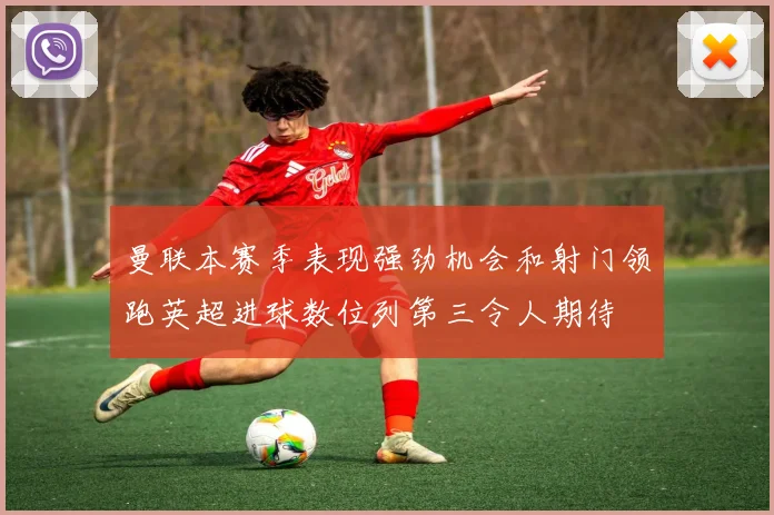 曼联本赛季表现强劲机会和射门领跑英超进球数位列第三令人期待