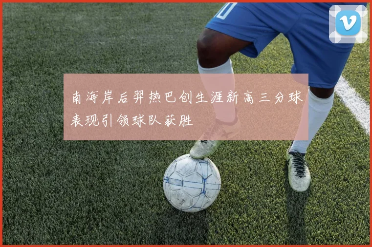 南海岸后羿热巴创生涯新高三分球表现引领球队获胜
