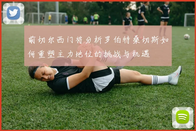 前切尔西门将分析罗伯特桑切斯如何重塑主力地位的挑战与机遇