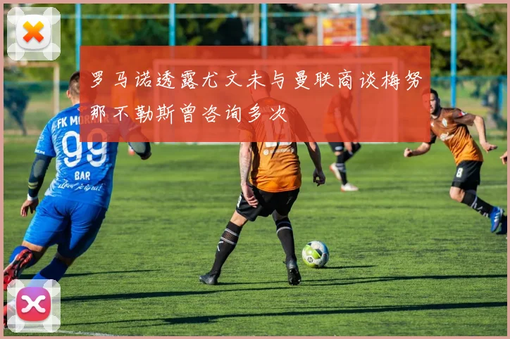 罗马诺透露尤文未与曼联商谈梅努那不勒斯曾咨询多次