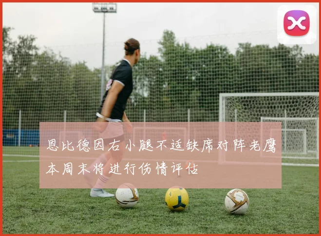 恩比德因右小腿不适缺席对阵老鹰本周末将进行伤情评估