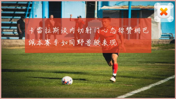 卡雷拉斯谈内切射门心态称赞姆巴佩本赛季如同野兽般表现