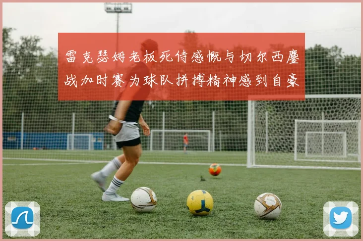 雷克瑟姆老板死侍感慨与切尔西鏖战加时赛为球队拼搏精神感到自豪