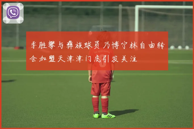 季胜攀与彝族球员乃博宁林自由转会加盟天津津门虎引发关注