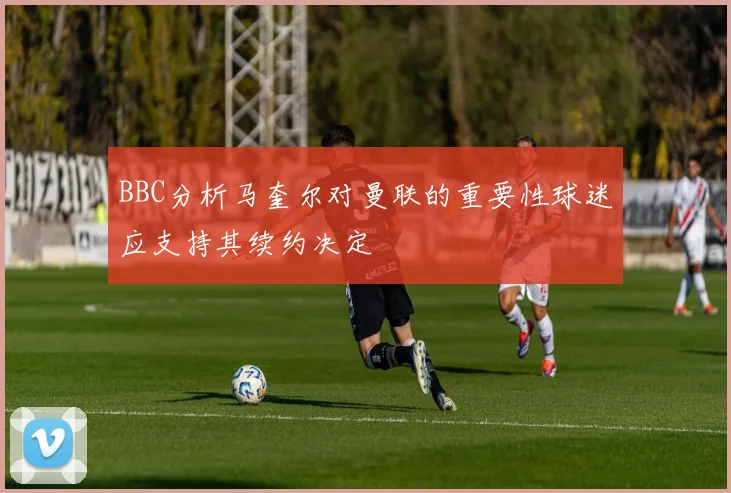 BBC分析马奎尔对曼联的重要性球迷应支持其续约决定