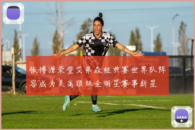 张博源荣登艾弗森经典赛世界队阵容成为美高顶级全明星赛事新星