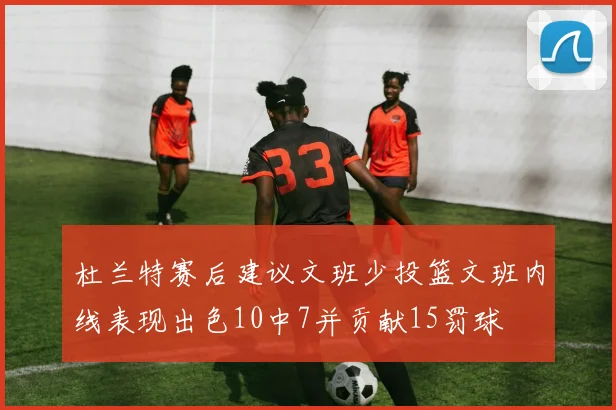 杜兰特赛后建议文班少投篮文班内线表现出色10中7并贡献15罚球
