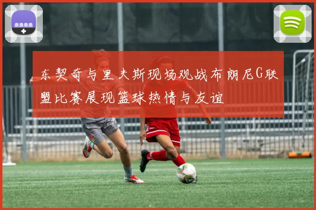 东契奇与里夫斯现场观战布朗尼G联盟比赛展现篮球热情与友谊