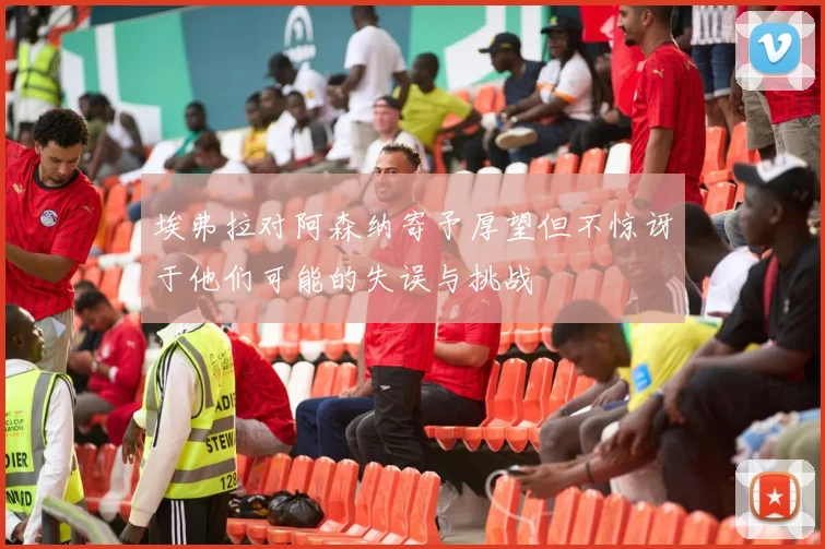 埃弗拉对阿森纳寄予厚望但不惊讶于他们可能的失误与挑战