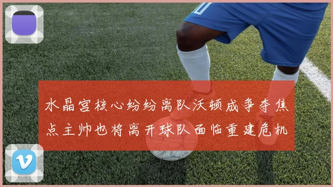 水晶宫核心纷纷离队沃顿成争夺焦点主帅也将离开球队面临重建危机