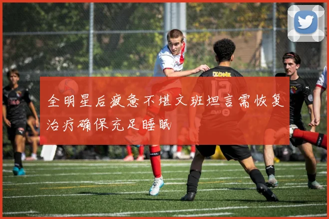 全明星后疲惫不堪文班坦言需恢复治疗确保充足睡眠