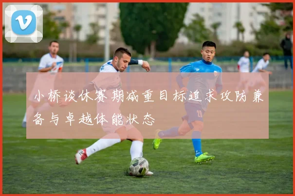 小桥谈休赛期减重目标追求攻防兼备与卓越体能状态