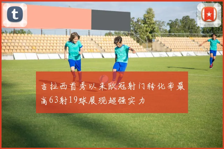 吉拉西首秀以来欧冠射门转化率最高63射19球展现超强实力