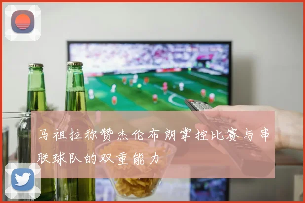 马祖拉称赞杰伦布朗掌控比赛与串联球队的双重能力