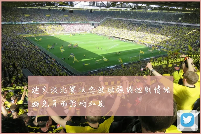 迪文谈比赛状态波动强调控制情绪避免负面影响加剧