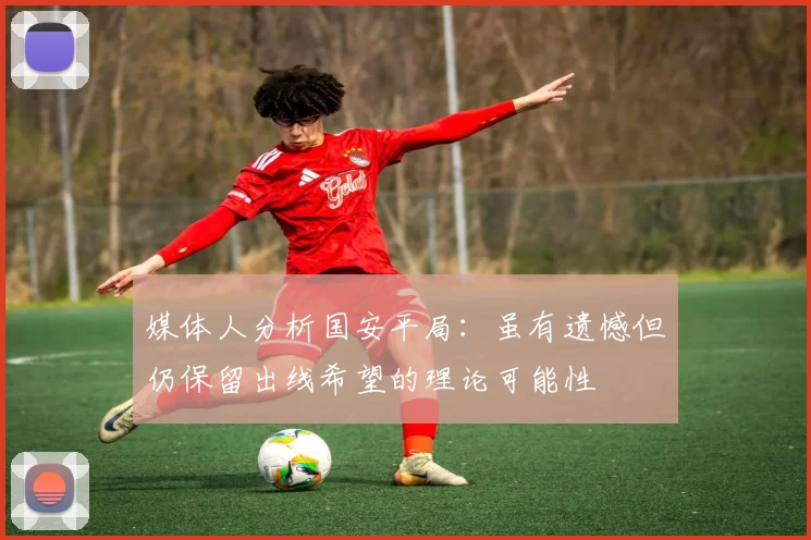媒体人分析国安平局：虽有遗憾但仍保留出线希望的理论可能性