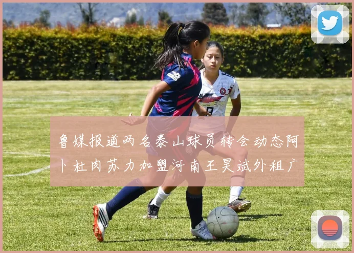 鲁媒报道两名泰山球员转会动态阿卜杜肉苏力加盟河南王昊斌外租广州豹