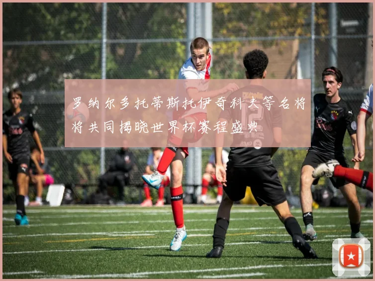 罗纳尔多托蒂斯托伊奇科夫等名将将共同揭晓世界杯赛程盛典