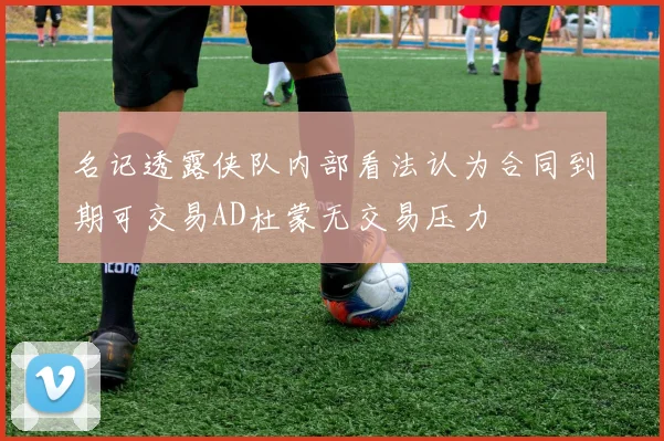 名记透露侠队内部看法认为合同到期可交易AD杜蒙无交易压力