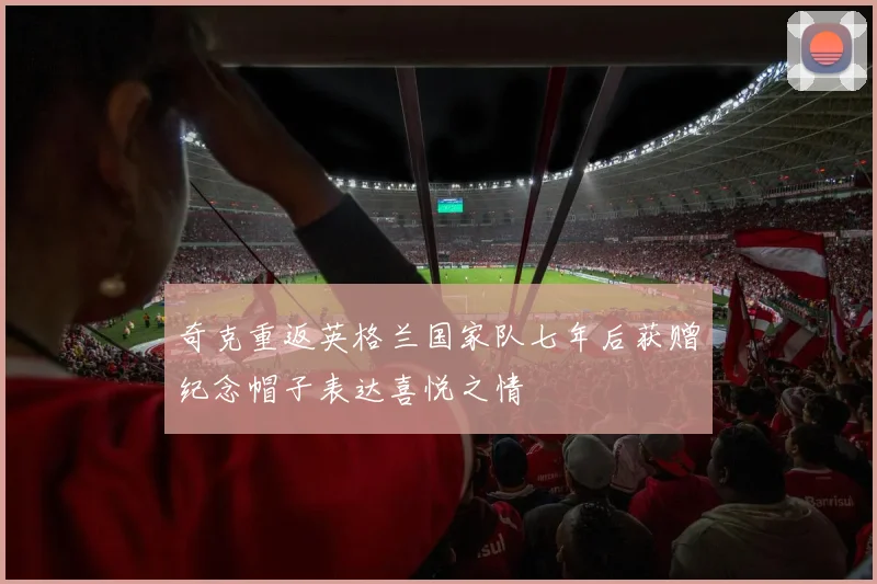 奇克重返英格兰国家队七年后获赠纪念帽子表达喜悦之情