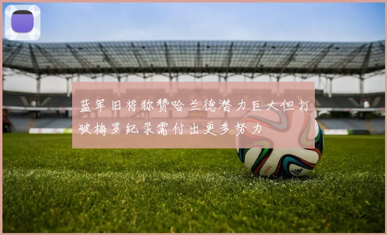 蓝军旧将称赞哈兰德潜力巨大但打破梅罗纪录需付出更多努力