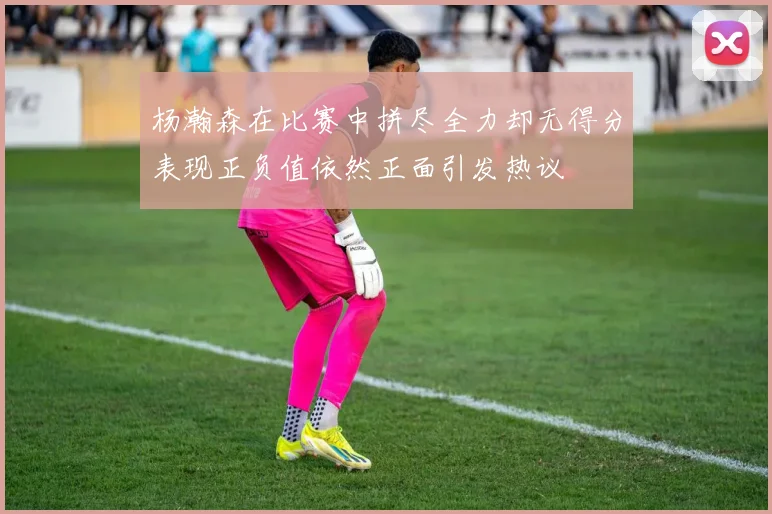杨瀚森在比赛中拼尽全力却无得分表现正负值依然正面引发热议