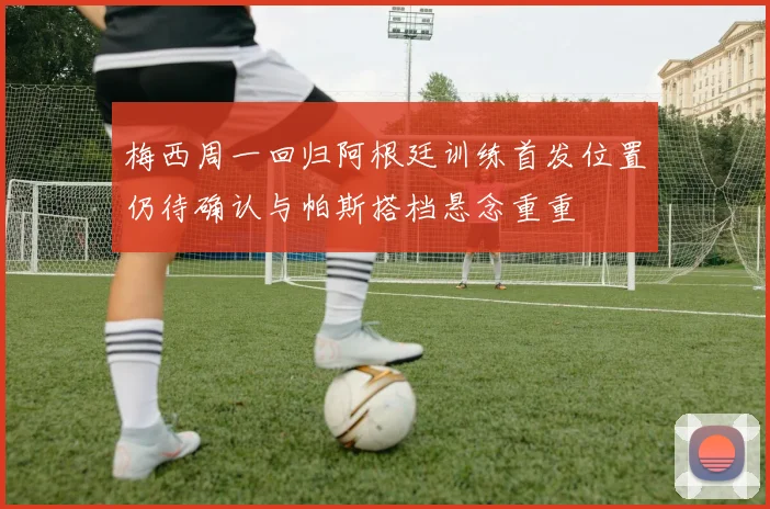 梅西周一回归阿根廷训练首发位置仍待确认与帕斯搭档悬念重重