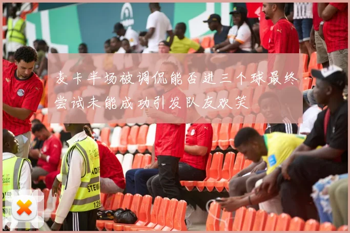麦卡半场被调侃能否进三个球最终尝试未能成功引发队友欢笑