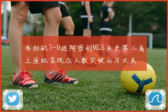 洛杉矶3-0迈阿密创MLS历史第二高上座纪录观众人数突破七万大关