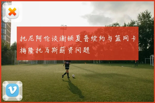 托尼阿伦谈谢顿夏普续约与篮网卡梅隆托马斯薪资问题
