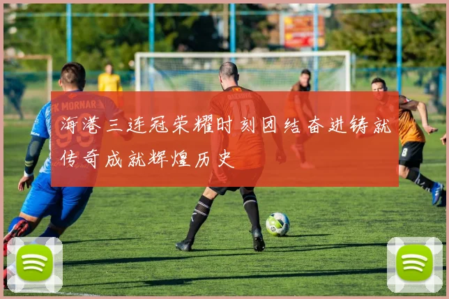 海港三连冠荣耀时刻团结奋进铸就传奇成就辉煌历史