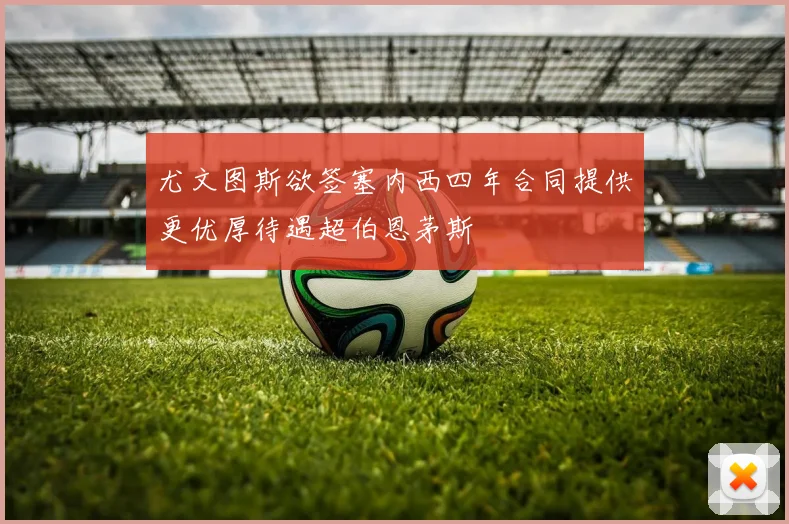 尤文图斯欲签塞内西四年合同提供更优厚待遇超伯恩茅斯