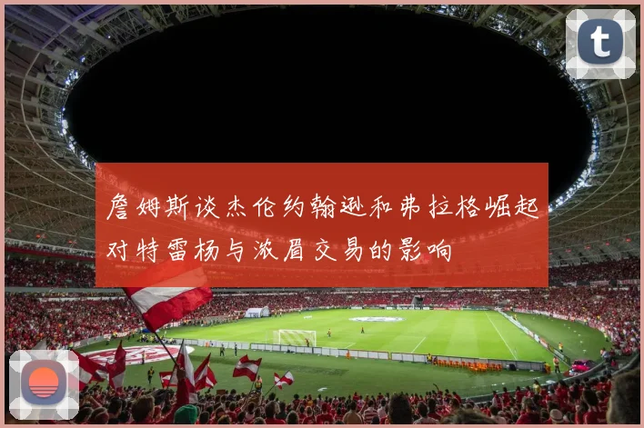 詹姆斯谈杰伦约翰逊和弗拉格崛起对特雷杨与浓眉交易的影响