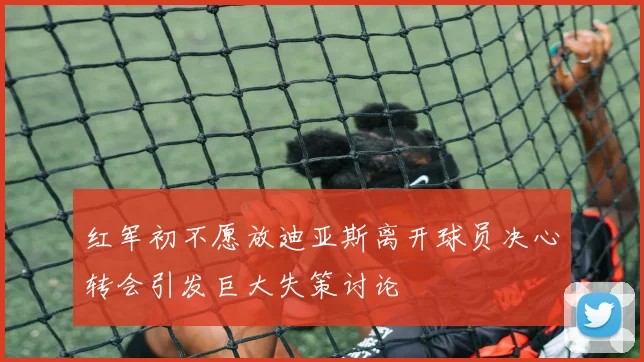 红军初不愿放迪亚斯离开球员决心转会引发巨大失策讨论
